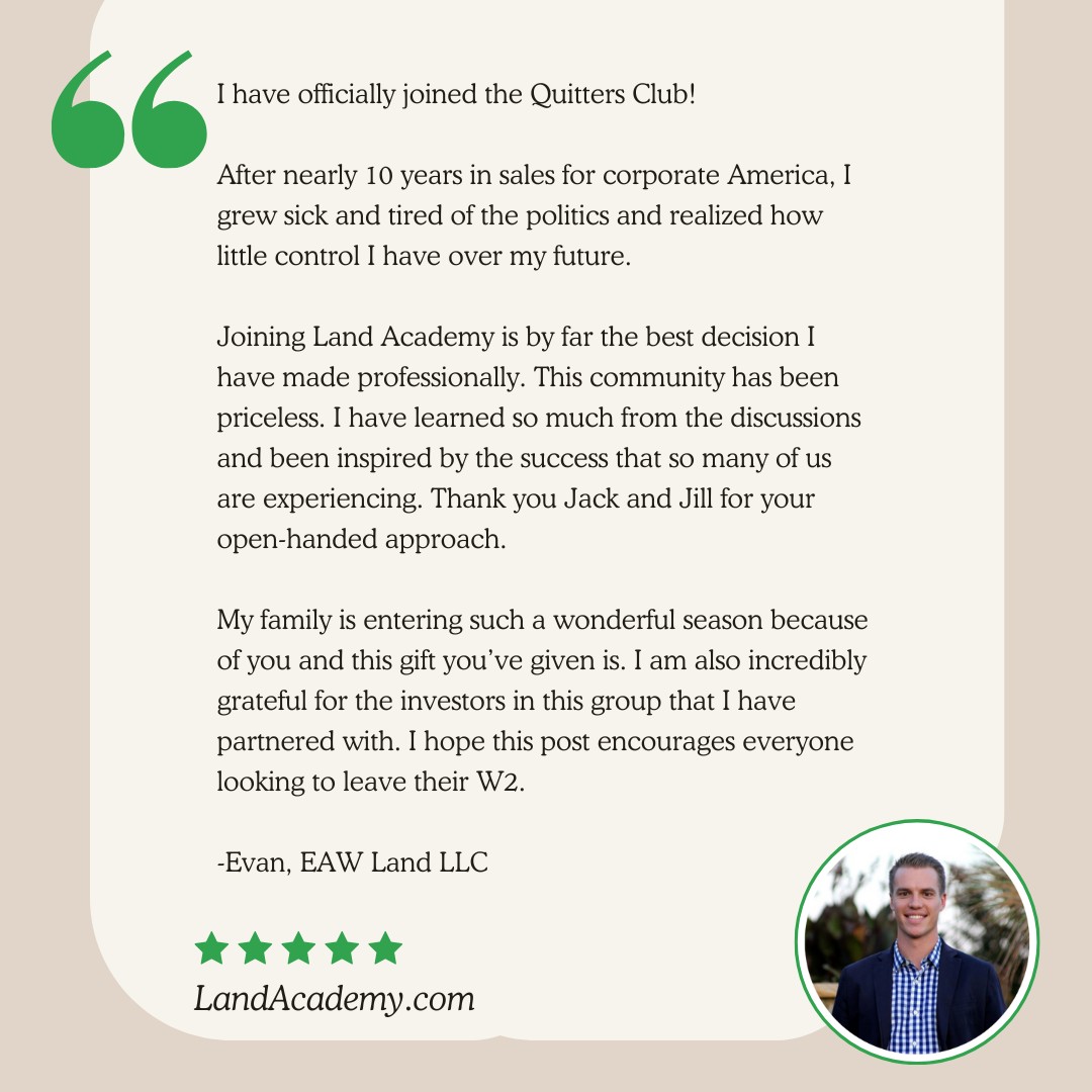 🎉 Evan just joined the Quitters Club.
“After nearly 10 years in sales for corporate America, I grew sick and tired of the politics and realized how little control I had over my future.
Joining Land Academy is by far the best decision I’ve made professionally. This community has been priceless. I’ve learned so much from the discussions and been inspired by the success that so many of us are experiencing.
My family is entering such a wonderful season because of this business. I’m also incredibly grateful for the investors I’ve partnered with inside this group. I hope this post encourages everyone looking to leave their W2.”
— Evan, EAW Land LLC
Land Academy Member
🚪 Dreaming of your own Quitters Club moment? You can take back your time, your income, and your freedom—without doing it alone.
📞 Want a free 1-on-1 strategy call to talk through your next step?
Comment “QUIT” and we’ll DM you the link.
#LandInvesting #RealEstateInvestor #PassiveIncome #LandForSale #RealEstateGoals #LandDeals #InvestInLand #LandFlipping #RealEstateSuccess #PropertyInvesting #LandInvestors #RealEstateTips #LandLife #RealEstateWealth #LandOpportunity #BuyLand #RealEstateJourney #FlippingLand #InvestmentProperty #BuildWealth #InvestorLife #OffMarketDeals