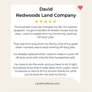 🚓 From Police Sergeant to Land Pro. 
“This business truly changed my life. 
I’m a police sergeant. I’ve got a handful of rental houses that do okay, but I used to supplement my income by working off-duty jobs. That was time away from my family. 
One of my goals when I started land flipping was to stop working off-duty—and I’ve already replaced a full year of that income with just the first 3 properties sold. 
You have to do the work. You have to do it right. But please know—it really does work. 
Jack & Jill, thank you for what you’ve done for me and my family.” 
— David 
 Redwoods Land Company 
 Land Academy Member 
🏡 Whether you're a full-time first responder or just tired of trading hours for dollars… land flipping online can open a whole new door. 
📞 Want to talk through how to make it happen? 
 Comment “FAMILY” and we’ll send you a link for a free 1-on-1 strategy call. 
#LandInvesting #RealEstateInvestor #PassiveIncome #LandForSale #RealEstateGoals #LandDeals #InvestInLand #LandFlipping #RealEstateSuccess #PropertyInvesting #LandInvestors #RealEstateTips #LandLife #RealEstateWealth #LandOpportunity #BuyLand #RealEstateJourney #FlippingLand #InvestmentProperty #BuildWealth #InvestorLife #OffMarketDeals