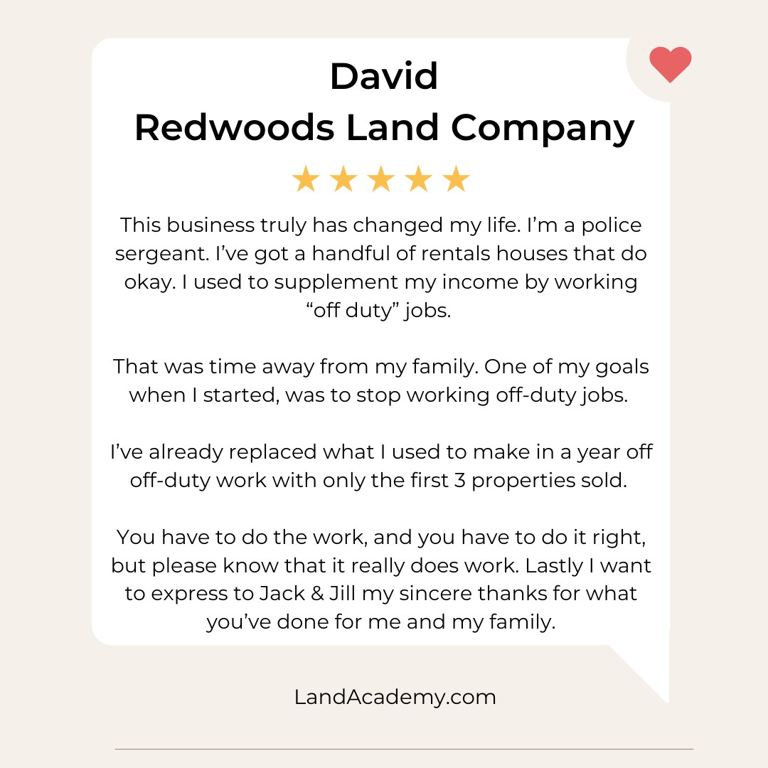 🚓 From Police Sergeant to Land Pro.
“This business truly changed my life.
I’m a police sergeant. I’ve got a handful of rental houses that do okay, but I used to supplement my income by working off-duty jobs. That was time away from my family.
One of my goals when I started land flipping was to stop working off-duty—and I’ve already replaced a full year of that income with just the first 3 properties sold.
You have to do the work. You have to do it right. But please know—it really does work.
Jack & Jill, thank you for what you’ve done for me and my family.”
— David
Redwoods Land Company
Land Academy Member
🏡 Whether you're a full-time first responder or just tired of trading hours for dollars… land flipping online can open a whole new door.
📞 Want to talk through how to make it happen?
Comment “FAMILY” and we’ll send you a link for a free 1-on-1 strategy call.
#LandInvesting #RealEstateInvestor #PassiveIncome #LandForSale #RealEstateGoals #LandDeals #InvestInLand #LandFlipping #RealEstateSuccess #PropertyInvesting #LandInvestors #RealEstateTips #LandLife #RealEstateWealth #LandOpportunity #BuyLand #RealEstateJourney #FlippingLand #InvestmentProperty #BuildWealth #InvestorLife #OffMarketDeals